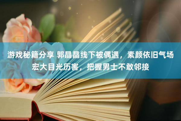 游戏秘籍分享 郭晶晶线下被偶遇，素颜依旧气场宏大目光历害，把握男士不敢邻接