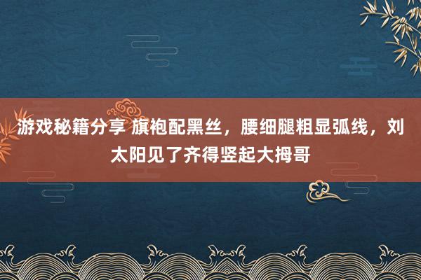 游戏秘籍分享 旗袍配黑丝，腰细腿粗显弧线，刘太阳见了齐得竖起大拇哥