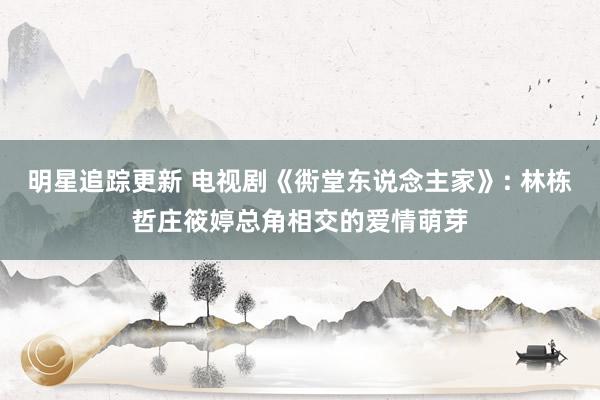 明星追踪更新 电视剧《衖堂东说念主家》: 林栋哲庄筱婷总角相交的爱情萌芽