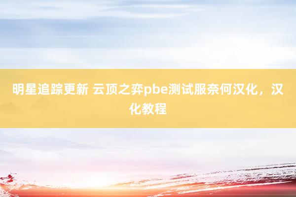 明星追踪更新 云顶之弈pbe测试服奈何汉化，汉化教程