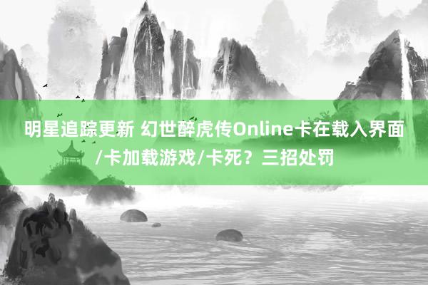 明星追踪更新 幻世醉虎传Online卡在载入界面/卡加载游戏/卡死？三招处罚