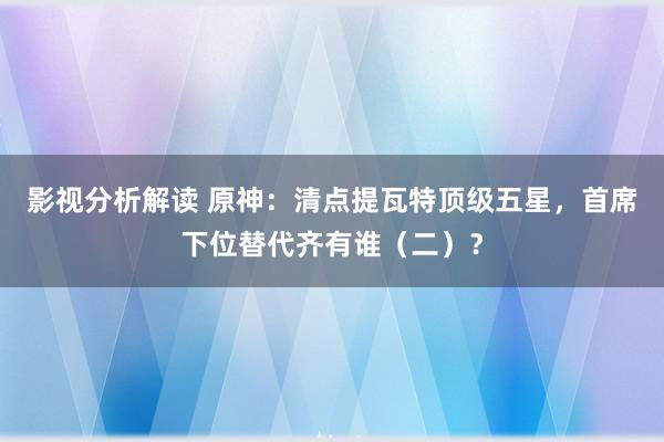 影视分析解读 原神：清点提瓦特顶级五星，首席下位替代齐有谁（二）？