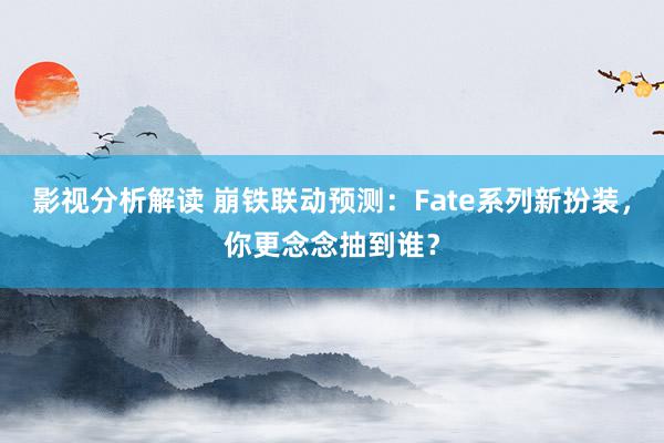 影视分析解读 崩铁联动预测：Fate系列新扮装，你更念念抽到谁？