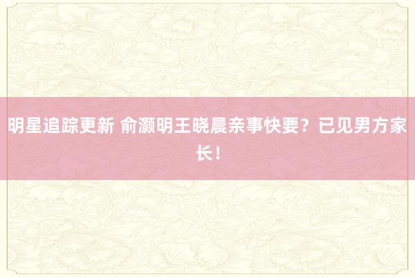 明星追踪更新 俞灏明王晓晨亲事快要？已见男方家长！