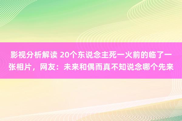 影视分析解读 20个东说念主死一火前的临了一张相片，网友：未来和偶而真不知说念哪个先来