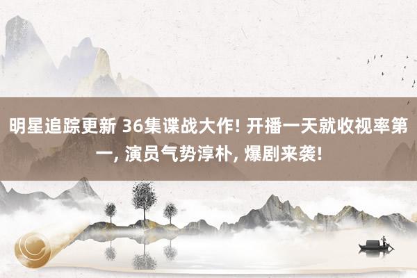 明星追踪更新 36集谍战大作! 开播一天就收视率第一, 演员气势淳朴, 爆剧来袭!