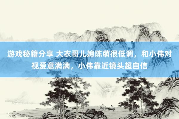 游戏秘籍分享 大衣哥儿媳陈萌很低调，和小伟对视爱意满满，小伟靠近镜头超自信