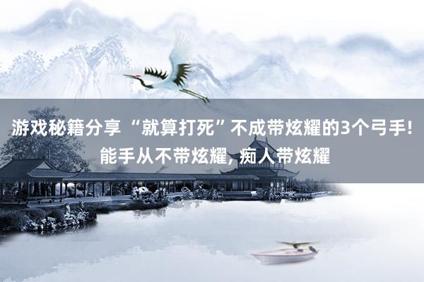 游戏秘籍分享 “就算打死”不成带炫耀的3个弓手! 能手从不带炫耀, 痴人带炫耀