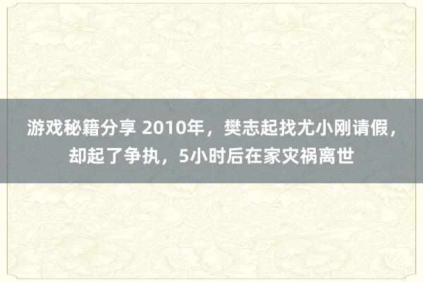 游戏秘籍分享 2010年，樊志起找尤小刚请假，却起了争执，5小时后在家灾祸离世