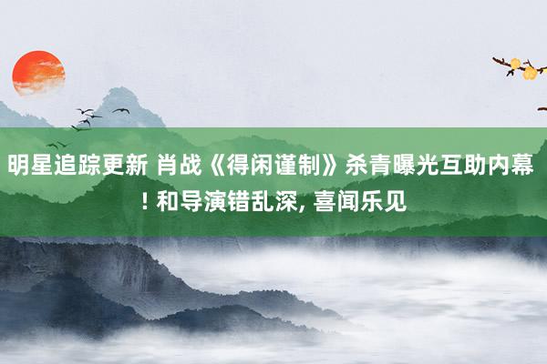 明星追踪更新 肖战《得闲谨制》杀青曝光互助内幕 ! 和导演错乱深, 喜闻乐见