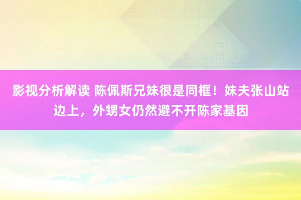 影视分析解读 陈佩斯兄妹很是同框！妹夫张山站边上，外甥女仍然避不开陈家基因