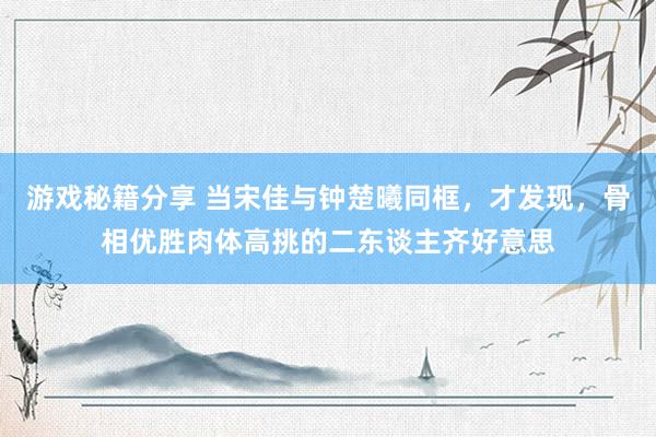 游戏秘籍分享 当宋佳与钟楚曦同框，才发现，骨相优胜肉体高挑的二东谈主齐好意思