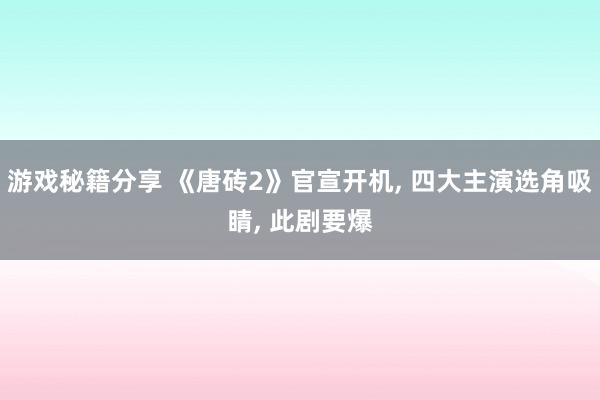 游戏秘籍分享 《唐砖2》官宣开机, 四大主演选角吸睛, 此剧要爆