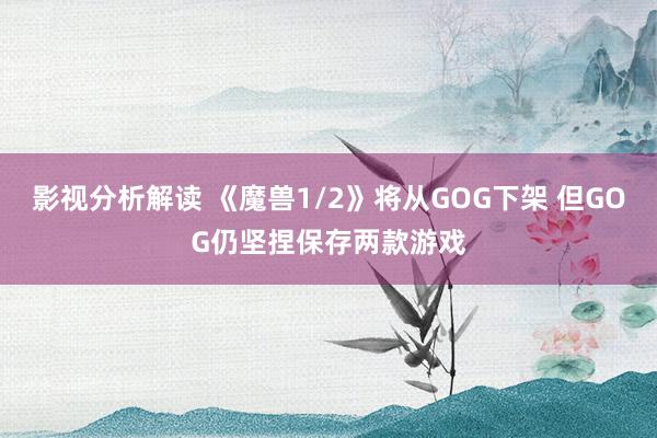 影视分析解读 《魔兽1/2》将从GOG下架 但GOG仍坚捏保存两款游戏