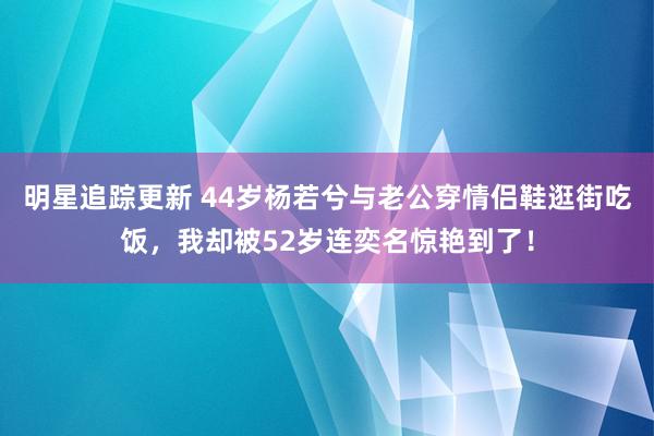 明星追踪更新 44岁杨若兮与老公穿情侣鞋逛街吃饭，我却被52岁连奕名惊艳到了！