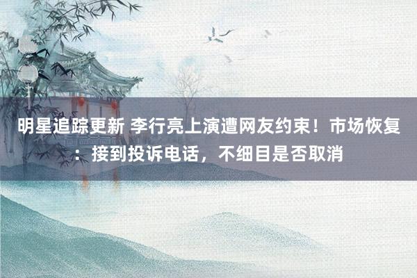 明星追踪更新 李行亮上演遭网友约束！市场恢复：接到投诉电话，不细目是否取消