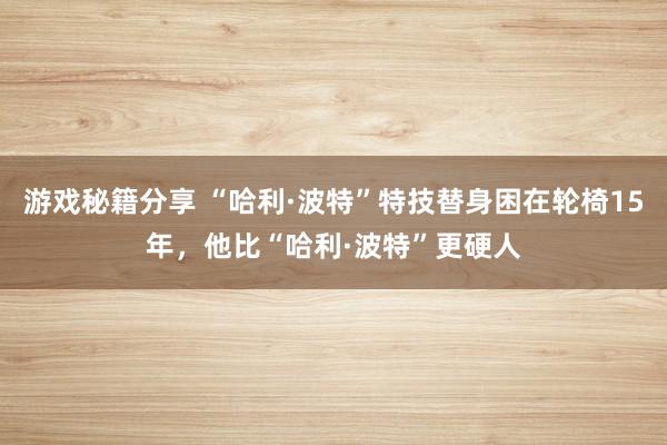 游戏秘籍分享 “哈利·波特”特技替身困在轮椅15年，他比“哈利·波特”更硬人