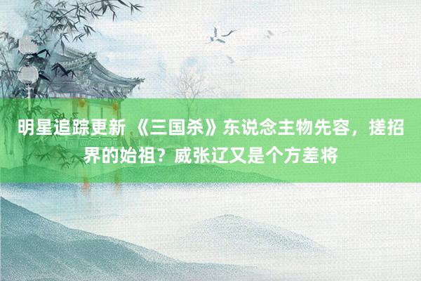 明星追踪更新 《三国杀》东说念主物先容，搓招界的始祖？威张辽又是个方差将