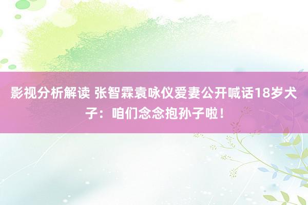 影视分析解读 张智霖袁咏仪爱妻公开喊话18岁犬子：咱们念念抱孙子啦！