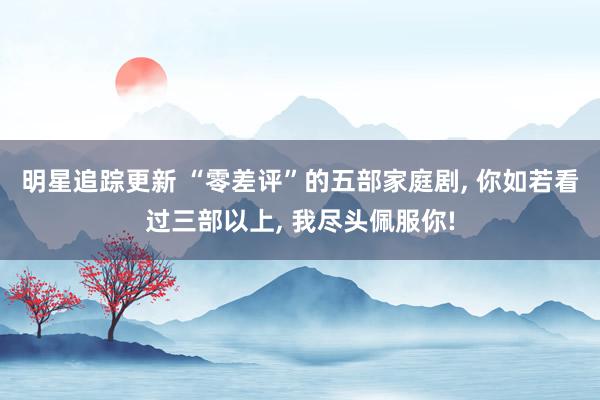 明星追踪更新 “零差评”的五部家庭剧, 你如若看过三部以上, 我尽头佩服你!