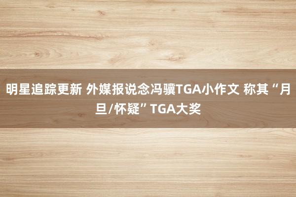 明星追踪更新 外媒报说念冯骥TGA小作文 称其“月旦/怀疑”TGA大奖