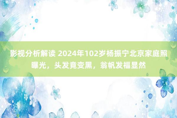 影视分析解读 2024年102岁杨振宁北京家庭照曝光，头发竟变黑，翁帆发福显然