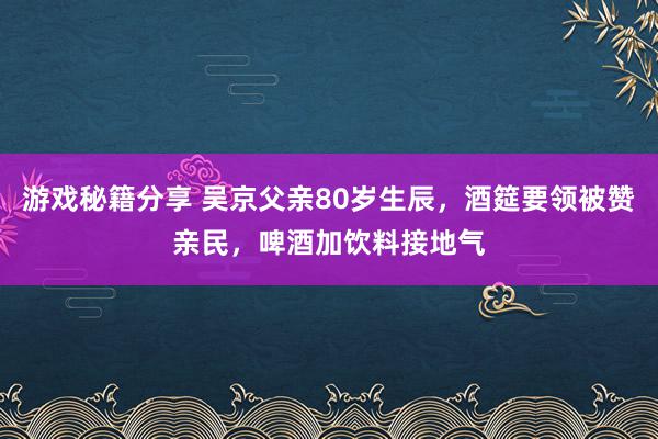 游戏秘籍分享 吴京父亲80岁生辰，酒筵要领被赞亲民，啤酒加饮料接地气