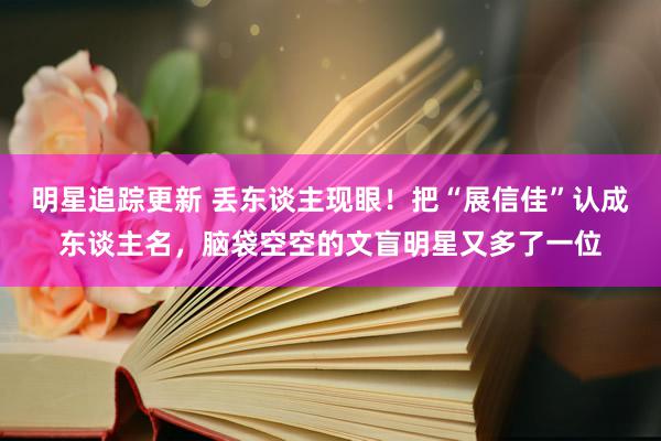 明星追踪更新 丢东谈主现眼！把“展信佳”认成东谈主名，脑袋空空的文盲明星又多了一位