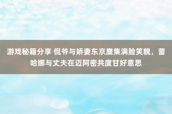 游戏秘籍分享 侃爷与娇妻东京麇集满脸笑貌，蕾哈娜与丈夫在迈阿密共度甘好意思