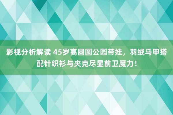 影视分析解读 45岁高圆圆公园带娃，羽绒马甲搭配针织衫与夹克尽显前卫魔力！