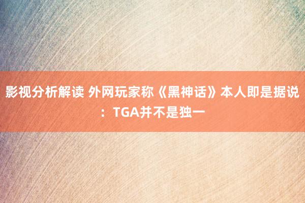 影视分析解读 外网玩家称《黑神话》本人即是据说：TGA并不是独一