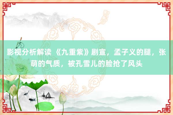 影视分析解读 《九重紫》剧宣，孟子义的腿，张萌的气质，被孔雪儿的脸抢了风头