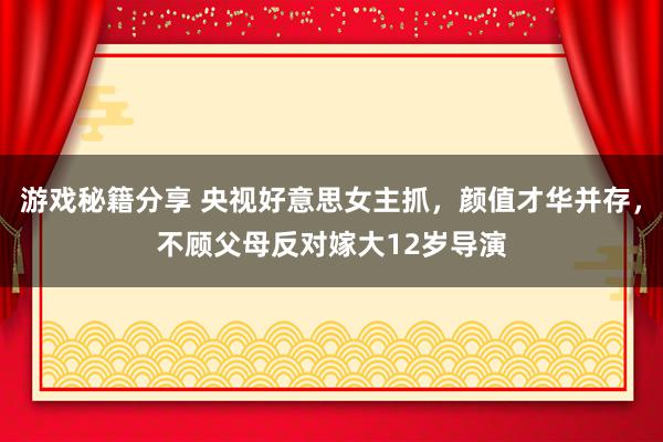 游戏秘籍分享 央视好意思女主抓，颜值才华并存，不顾父母反对嫁大12岁导演