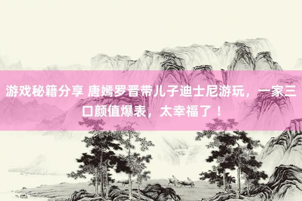 游戏秘籍分享 唐嫣罗晋带儿子迪士尼游玩，一家三口颜值爆表，太幸福了 ！