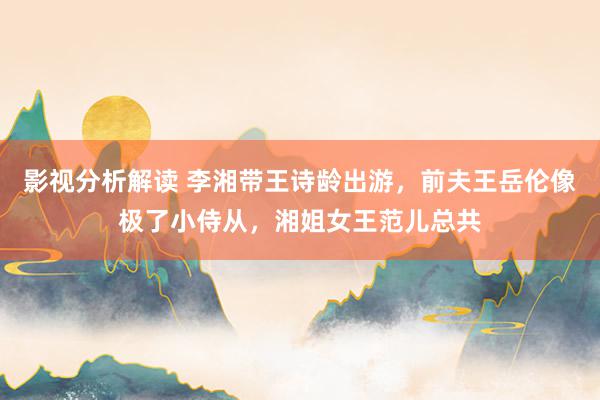 影视分析解读 李湘带王诗龄出游，前夫王岳伦像极了小侍从，湘姐女王范儿总共