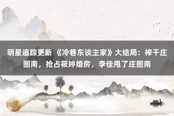 明星追踪更新 《冷巷东谈主家》大结局：榨干庄图南，抢占筱婷婚房，李佳甩了庄图南