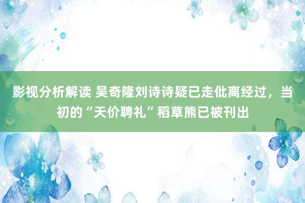 影视分析解读 吴奇隆刘诗诗疑已走仳离经过，当初的“天价聘礼”稻草熊已被刊出