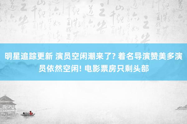 明星追踪更新 演员空闲潮来了? 着名导演赞美多演员依然空闲! 电影票房只剩头部