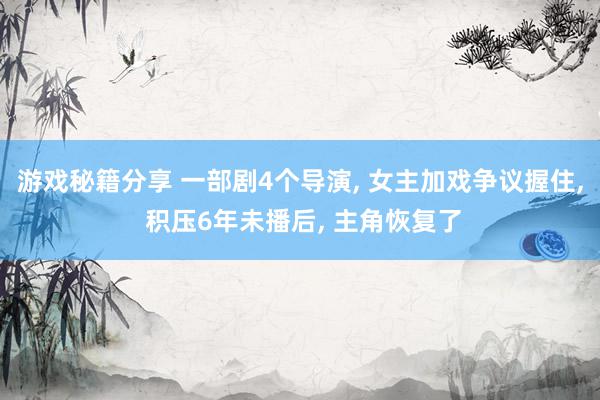 游戏秘籍分享 一部剧4个导演, 女主加戏争议握住, 积压6年未播后, 主角恢复了