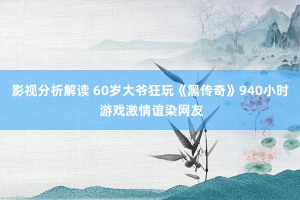 影视分析解读 60岁大爷狂玩《黑传奇》940小时 游戏激情谊染网友