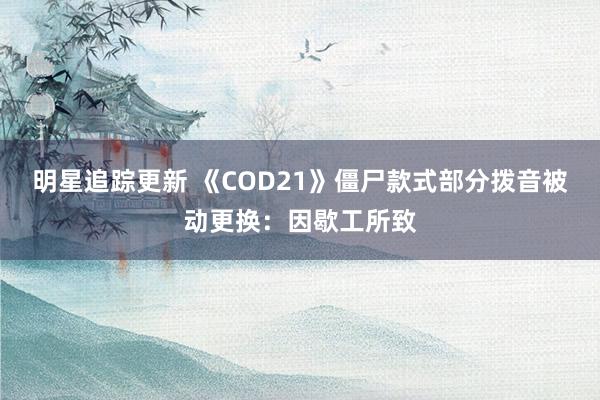 明星追踪更新 《COD21》僵尸款式部分拨音被动更换：因歇工所致