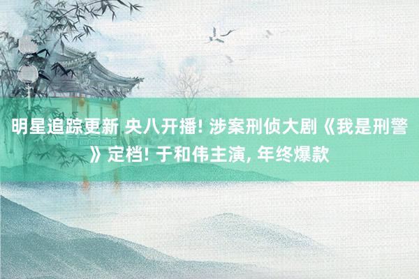 明星追踪更新 央八开播! 涉案刑侦大剧《我是刑警》定档! 于和伟主演, 年终爆款