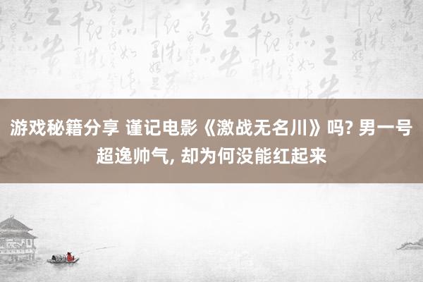 游戏秘籍分享 谨记电影《激战无名川》吗? 男一号超逸帅气, 却为何没能红起来