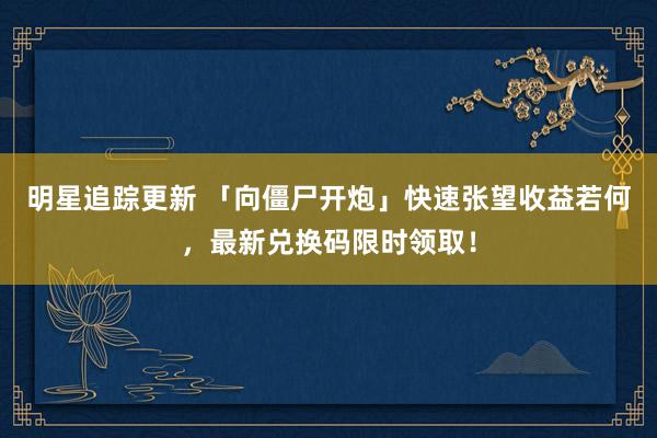 明星追踪更新 「向僵尸开炮」快速张望收益若何，最新兑换码限时领取！