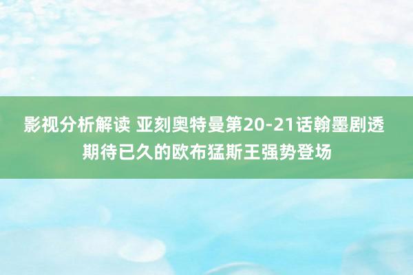 影视分析解读 亚刻奥特曼第20-21话翰墨剧透 期待已久的欧布猛斯王强势登场