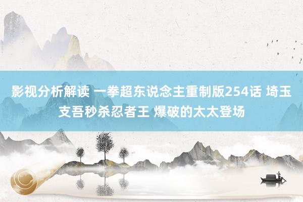 影视分析解读 一拳超东说念主重制版254话 埼玉支吾秒杀忍者王 爆破的太太登场