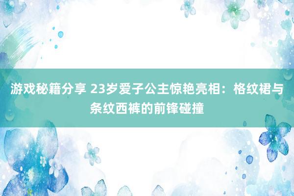 游戏秘籍分享 23岁爱子公主惊艳亮相：格纹裙与条纹西裤的前锋碰撞