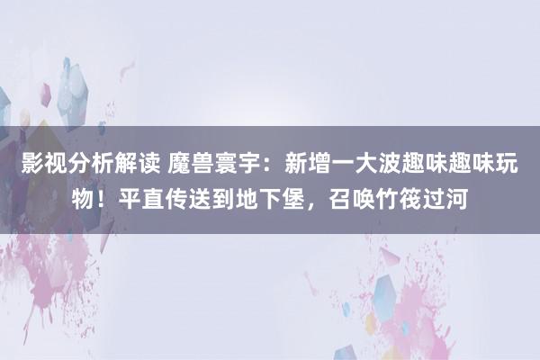 影视分析解读 魔兽寰宇：新增一大波趣味趣味玩物！平直传送到地下堡，召唤竹筏过河