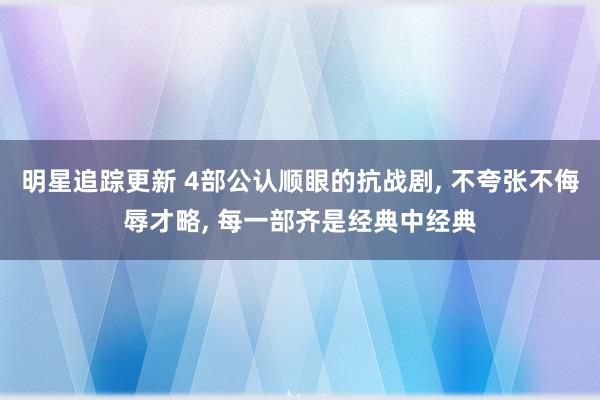 明星追踪更新 4部公认顺眼的抗战剧, 不夸张不侮辱才略, 每一部齐是经典中经典