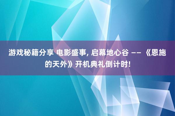 游戏秘籍分享 电影盛事, 启幕地心谷 —— 《恩施的天外》开机典礼倒计时!